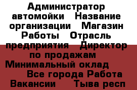 Администратор автомойки › Название организации ­ Магазин Работы › Отрасль предприятия ­ Директор по продажам › Минимальный оклад ­ 25 000 - Все города Работа » Вакансии   . Тыва респ.